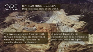 The ores are extracted from the earth
through mining; they are then refined
(often via smelting) to extract the
valuable element, or elements.
A mineral deposit that is
sufficiently rich to be worked at a
profit is called an ore deposit.
BINGHAM MINE. (Utah, USA)
Deepest copper mine in the world.
 
