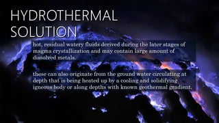 hot, residual watery fluids derived during the later stages of
magma crystallization and may contain large amount of
dissolved metals.
these can also originate from the ground water circulating at
depth that is being heated up by a cooling and solidifying
igneous body or along depths with known geothermal gradient.
 