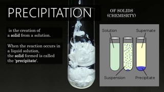 is the creation of
a solid from a solution.
When the reaction occurs in
a liquid solution,
the solid formed is called
the 'precipitate'.
OF SOLIDS
(CHEMISRTY)
 