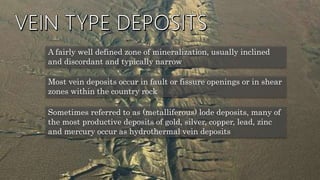 A fairly well defined zone of mineralization, usually inclined
and discordant and typically narrow
Most vein deposits occur in fault or fissure openings or in shear
zones within the country rock
Sometimes referred to as (metalliferous) lode deposits, many of
the most productive deposits of gold, silver, copper, lead, zinc
and mercury occur as hydrothermal vein deposits
 