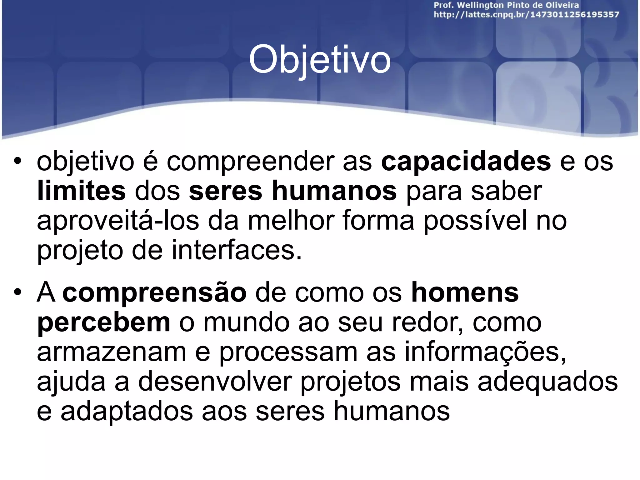 Objetivo objetivo é compreender as capacidades e os limites dos seres humanos para saber aproveitá-los da melhor forma possível no projeto de interfaces. A compreensão de como os homens percebem o mundo ao seu redor, como armazenam e processam as informações, ajuda a desenvolver projetos mais adequados e adaptados aos seres humanos