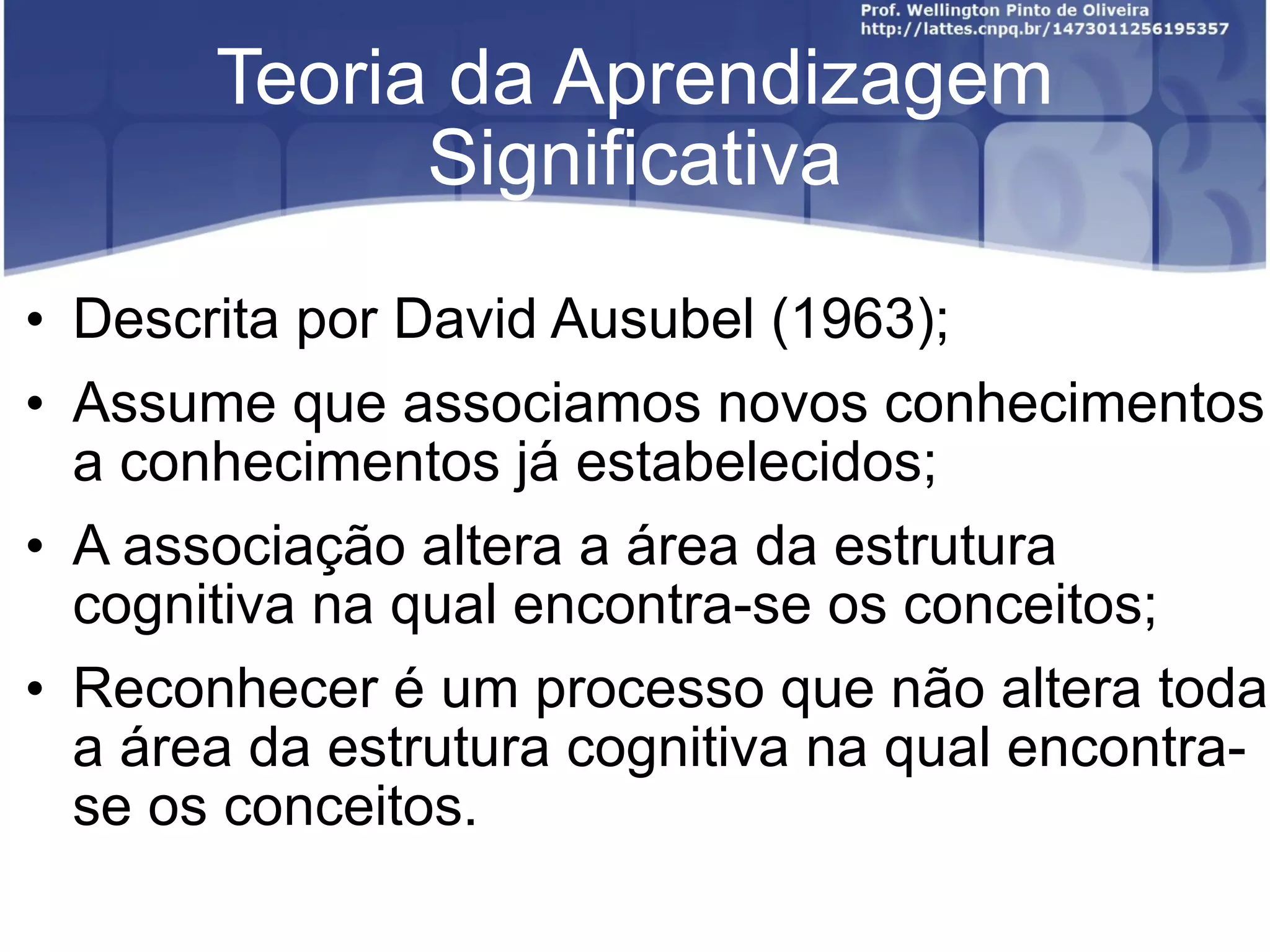Teoria da Aprendizagem Significativa Descrita por David Ausubel (1963); Assume que associamos novos conhecimentos a conhecimentos já estabelecidos; A associação altera a área da estrutura cognitiva na qual encontra-se os conceitos; Reconhecer é um processo que não altera toda a área da estrutura cognitiva na qual encontra-se os conceitos.