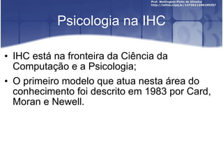 Psicologia na IHC IHC está na fronteira da Ciência da Computação e a Psicologia; O primeiro modelo que atua nesta área do conhecimento foi descrito em 1983 por Card, Moran e Newell. 