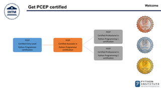 Welcome
Get PCEP certified
PCEP
Certified Entry-Level
Python Programmer
certification
PCEP
Certified Associate in
Python Programmer
certification
PCEP
Certified Professional in
Python Programming 1
certification
PCEP
Certified Professional in
Python Programming 2
certification
 