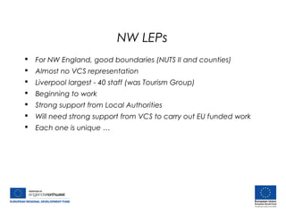 NW LEPs
 For NW England, good boundaries (NUTS II and counties)
 Almost no VCS representation
 Liverpool largest - 40 staff (was Tourism Group)
 Beginning to work
 Strong support from Local Authorities
 Will need strong support from VCS to carry out EU funded work
 Each one is unique …
 