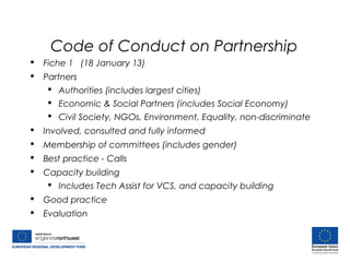 Code of Conduct on Partnership
 Fiche 1 (18 January 13)
 Partners
 Authorities (includes largest cities)
 Economic & Social Partners (includes Social Economy)
 Civil Society, NGOs, Environment, Equality, non-discriminate
 Involved, consulted and fully informed
 Membership of committees (includes gender)
 Best practice - Calls
 Capacity building
 Includes Tech Assist for VCS, and capacity building
 Good practice
 Evaluation
 