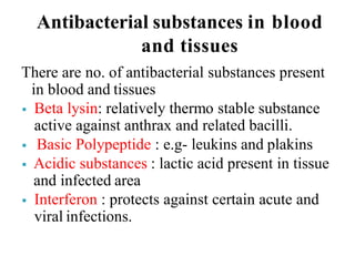 Antibacterial substances in blood
and tissues
There are no. of antibacterial substances present
in blood and tissues
 Beta lysin: relatively thermo stable substance
active against anthrax and related bacilli.
 Basic Polypeptide : e.g- leukins and plakins
 Acidic substances : lactic acid present in tissue
and infected area
 Interferon : protects against certain acute and
viral infections.
 