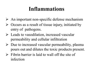 Inflammations
 An important non-specific defense mechanism
 Occurs as a result of tissue injury, initiated by
entry of pathogens.
 Leads to vasodilation, increased vascular
permeability and cellular infiltration
 Due to increased vascular permeability, plasma
pours out and dilutes the toxic products present.
 Fibrin barrier is laid to wall off the site of
infection
 
