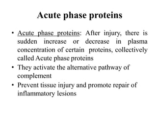 Acute phase proteins
• Acute phase proteins: After injury, there is
sudden increase or decrease in plasma
concentration of certain proteins, collectively
called Acute phase proteins
• They activate the alternative pathway of
complement
• Prevent tissue injury and promote repair of
inflammatory lesions
 