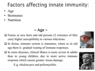 • Age
• Hormones
• Nutrition
~ Age ~
 Foetus or new born and old persons (2 extremes of life)
carry higher susceptibility to various infections.
 In foetus, immune system is immature, where as in old
age there is gradual waning of immune responses.
 In some diseases, clinical illness is more severe in adults
than in young children, due to more active immune
response which causes greater tissue damage.
E.g: chicken pox and poliomyelitis.
 