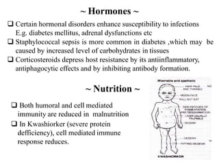  Certain hormonal disorders enhance susceptibility to infections
E.g. diabetes mellitus, adrenal dysfunctions etc
 Staphylococcal sepsis is more common in diabetes ,which may be
caused by increased level of carbohydrates in tissues
 Corticosteroids depress host resistance by its antiinflammatory,
antiphagocytic effects and by inhibiting antibody formation.
~ Hormones ~
 Both humoral and cell mediated
immunity are reduced in malnutrition
 In Kwashiorker (severe protein
defficiency), cell mediated immune
response reduces.
~ Nutrition ~
 