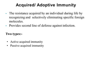 Acquired/ Adoptive Immunity
 The resistance acquired by an individual during life by
recognizing and selectively eliminating specific foreign
molecules.
 Provides second line of defense against infection.
Two types:-
• Active acquired immunity
• Passive acquired immunity
 