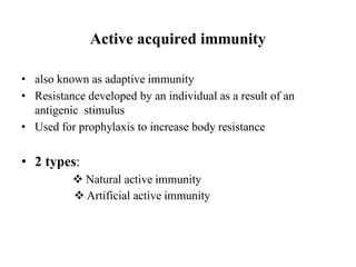Active acquired immunity
• also known as adaptive immunity
• Resistance developed by an individual as a result of an
antigenic stimulus
• Used for prophylaxis to increase body resistance
• 2 types:
 Natural active immunity
 Artificial active immunity
 