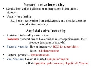 Natural active immunity
• Results from either a clinical or an inapparent infection bya
microbe.
• Usually long lasting
E.g. Person recovering from chicken pox and measles develop
natural active immunity.
Artificial active Immunity
• Resistance induced by vaccination.
Vaccines: preparations of live or killed microorganisms and their
products (antigens or toxoids)
• Bacterial vaccines: live or attenuated- BCG for tuberculosis
killed- Cholera vaccine
• Bacterial products- Tetanus toxoids
• Viral Vaccines: live or attenuated-oral polio vaccine
killed-Injectable polio vaccine, Hepatitis B Vaccine
 
