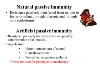 Natural passive immunity
• Resistance passively transferred from mother to
foetus or infant, through placenta and through
milk (colostrum)
Artificial passive immunity
• Resistance passively transferred to a recipient by
administration of antibodies.
• Agents used:
• Hyper-immune sera of animal
• Convalescent sera
• Pooled human gamma globulin
“These are used for prophylaxis and therapy”.
 