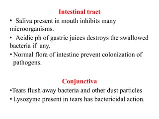 Intestinal tract
• Saliva present in mouth inhibits many
microorganisms.
• Acidic ph of gastric juices destroys the swallowed
bacteria if any.
• Normal flora of intestine prevent colonization of
pathogens.
Conjunctiva
•Tears flush away bacteria and other dust particles
• Lysozyme present in tears has bactericidal action.
 
