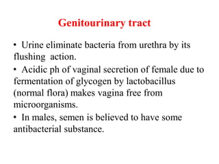 Genitourinary tract
• Urine eliminate bacteria from urethra by its
flushing action.
• Acidic ph of vaginal secretion of female due to
fermentation of glycogen by lactobacillus
(normal flora) makes vagina free from
microorganisms.
• In males, semen is believed to have some
antibacterial substance.
 