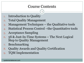 Course Contents systemsmakeover.com 1 Introduction to Quality Total Quality Management Management Techniques – the Qualitative tools Statistical Process Control –the Quantitative tools Acceptance Sampling 5S & Just-In-Time Systems – The Next Logical Step to Quality Management Benchmarking Quality Awards and Quality Certification TQM Implementation 