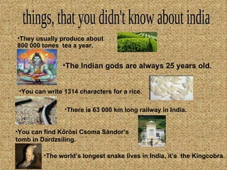things, that you didn't know about india The I n dian gods are always 25 years old. They usually produce about 800 000 tones  tea a year. You can write 1314 characters for a rice . There is 63 000 km long railway in India. You can find Kőrösi Csoma Sándor’s tomb in Dardzsiling. The world’s longest snake lives in India, it’s  the Kingcobra. 