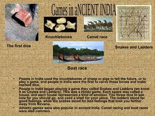 People in India used the knucklebones of sheep or pigs to tell the future, or to play a game, and people in India were the first to carve those bones and make marked dice. People in India began playing a game they called Snakes and Ladders (we know it as Chutes and Ladders). This was a Hindu game. Each space was called a house, and each house represented a kind of emotion. You threw dice to see how far you should go, and used a shell for your piece. The ladders stood for good feelings, while the snakes stood for bad feelings that took you farther away from Nirvana. Athletic games were also popular in ancient India. Camel racing and boat races were also common. Games in aNCIENT INDIA The first dice Snakes and Ladders Knucklebones Camel race Boat race 