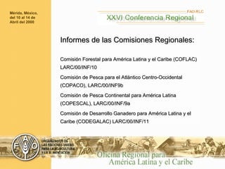 Informes de las Comisiones Regionales: Comisión Forestal para América Latina y el Caribe (COFLAC) LARC/00/INF/10 Comisión de Pesca para el Atlántico Centro-Occidental (COPACO), LARC/00/INF9b  Comisión de Pesca Continental para América Latina (COPESCAL), LARC/00/INF/9a  Comisión de Desarrollo Ganadero para América Latina y el Caribe (CODEGALAC) LARC/00/INF/11 Mérida, México, del 10 al 14 de Abril del 2000 