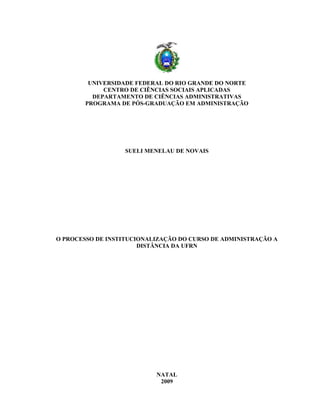 UNIVERSIDADE FEDERAL DO RIO GRANDE DO NORTE
CENTRO DE CIÊNCIAS SOCIAIS APLICADAS
DEPARTAMENTO DE CIÊNCIAS ADMINISTRATIVAS
PROGRAMA DE PÓS-GRADUAÇÃO EM ADMINISTRAÇÃO

SUELI MENELAU DE NOVAIS

O PROCESSO DE INSTITUCIONALIZAÇÃO DO CURSO DE ADMINISTRAÇÃO A
DISTÂNCIA DA UFRN

NATAL
2009

 