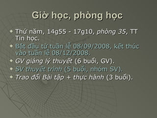 Giờ học, phòng học   Thứ năm, 14g55 - 17g10,  phòng 35 , TT Tin học. Bắt đầu từ tuần lễ 08/09/2008, kết thúc vào tuần lễ 08/12/2008. GV giảng lý thuyết  (6 buổi, GV). SV thuyết trình  (5 buổi, nhóm SV) . Trao đổi Bài tập + thực hành  (3 buổi). 