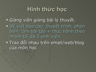 Hình thức học   Giảng viên giảng bài lý thuyết. SV viết báo cáo, thuyết trình, phản biện, làm bài tập + thực hành theo nhóm tối đa 3 sinh viên. Trao đổi nhau trên email/web/blog của môn học   