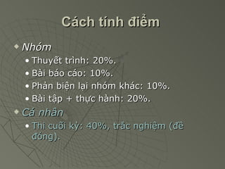 Cách tính điểm   Nhóm Thuyết trình: 20%. Bài báo cáo: 10%. Phản biện lại nhóm khác: 10%. Bài tập + thực hành: 20%. Cá nhân Thi cuối kỳ: 40%, trắc nghiệm (đề đóng). 