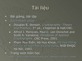 Tài liệu   Bài giảng, bài tập Sách tham khảo Douglas R. Stinson,  Cryptography: Theory and Practice , 3 rd  ed., Chapman & Hall/CRC. Alfred J. Menezes, Paul C. van Oorschot and Scott A. Vanstone,  Handbook of Applied Cryptography , CRC Press, 2001. Phạm Huy Điển, Hà Huy Khoái,  Mã hoá thông tin: Cơ sở toán học và ứng dụng , NXB ĐHQG Hà Nội, 2003. Trang web môn học http://www.math.hcmuns.edu.vn/~ntnhut/courses/crypto 