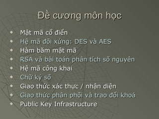 Đề cương môn học Mật mã cổ điển Hệ mã đối xứng: DES và AES Hàm băm mật mã RSA và bài toán phân tích số nguyên Hệ mã công khai Chữ ký số Giao thức xác thực / nhận diện Giao thức phân phối và trao đổi khoá Public Key Infrastructure 