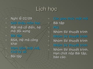 Lịch học Nghỉ lễ 02/09 Giới thiệu môn học Mật mã cổ điển, hệ mã đối xứng Bài tập RSA, Hệ mã công khai Hàm băm mật mã, Chữ ký số Bài tập Các giao thức mật mã Bài tập PKI Nhóm SV thuyết trình Nhóm SV thuyết trình Nhóm SV thuyết trình Nhóm SV thuyết trình Nhóm SV thuyết trình.   Hạn chót nộp Bài tập, báo cáo. 