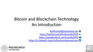 Bitcoin and Blockchain Technology
An Introduction
ferdinando@ametrano.net
https://github.com/fametrano
https://twitter.com/Ferdinando1970
https://speakerdeck.com/nando1970
https://www.reddit.com/user/Nando1970/
https://www.slideshare.net/Ferdinando1970
https://it.linkedin.com/in/ferdinandoametrano
https://www.youtube.com/c/FerdinandoMAmetrano
 