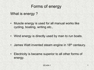 EE-404.1 1
Forms of energy
What is energy ?
• Muscle energy is used for all manual works like
cycling, boating, writing etc.,
• Wind energy is directly used by man to run boats.
• James Watt invented steam engine in 18th centaury.
• Electricity is became superior to all other forms of
energy.
 