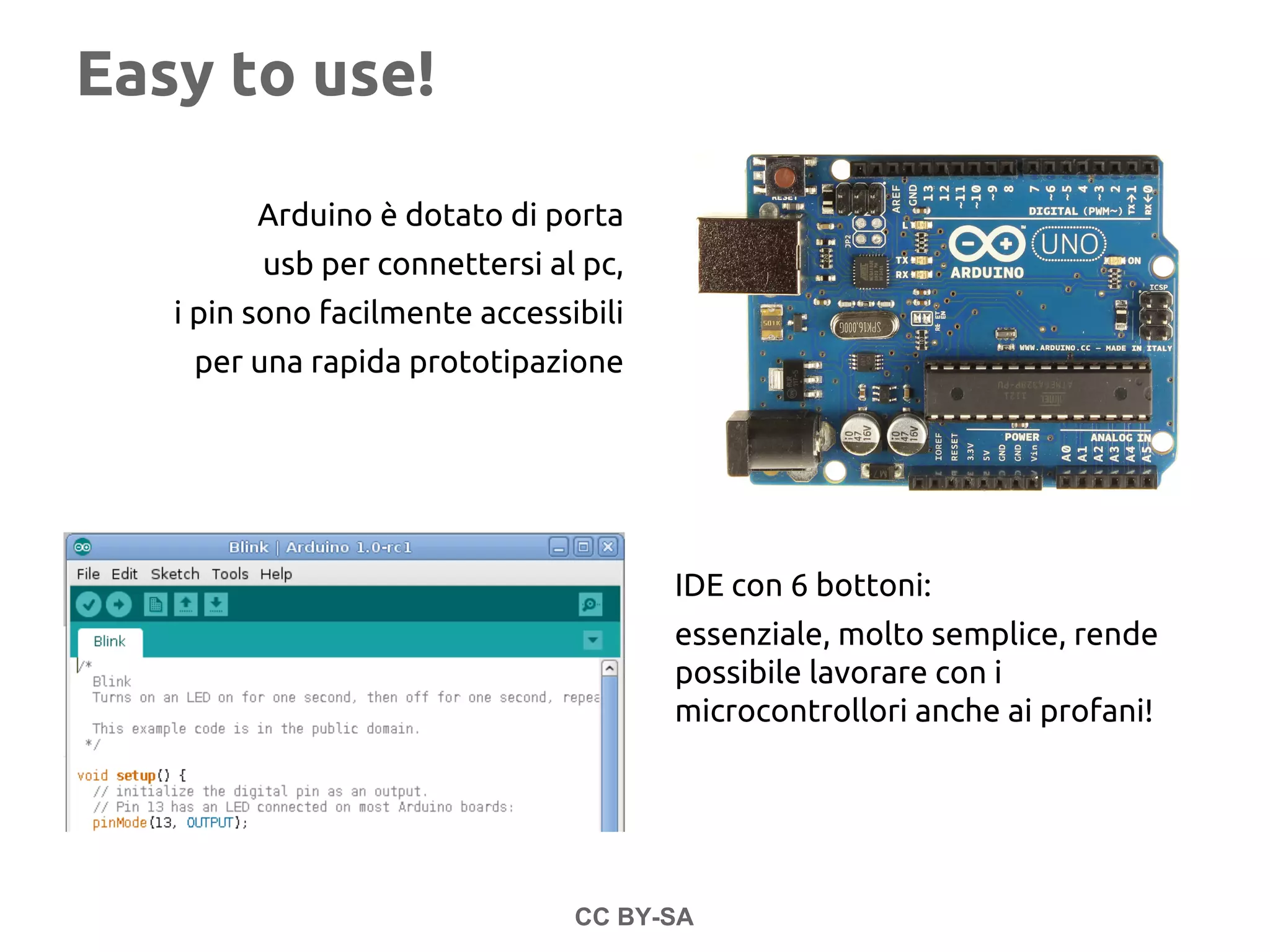 Easy to use!
Arduino è dotato di porta
usb per connettersi al pc,
i pin sono facilmente accessibili
per una rapida prototipazione
CC BY-SA
IDE con 6 bottoni:
essenziale, molto semplice, rende
possibile lavorare con i
microcontrollori anche ai profani!
 