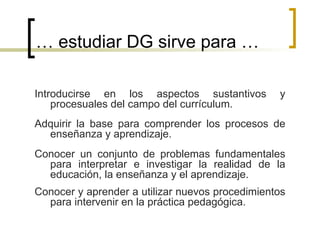…  estudiar DG sirve para … Introducirse en los aspectos sustantivos y procesuales del campo del currículum. Conocer y aprender a utilizar nuevos procedimientos para intervenir en la práctica pedagógica. Conocer un conjunto de problemas fundamentales para interpretar e investigar la realidad de la educación, la enseñanza y el aprendizaje. Adquirir la base para comprender los procesos de enseñanza y aprendizaje. 