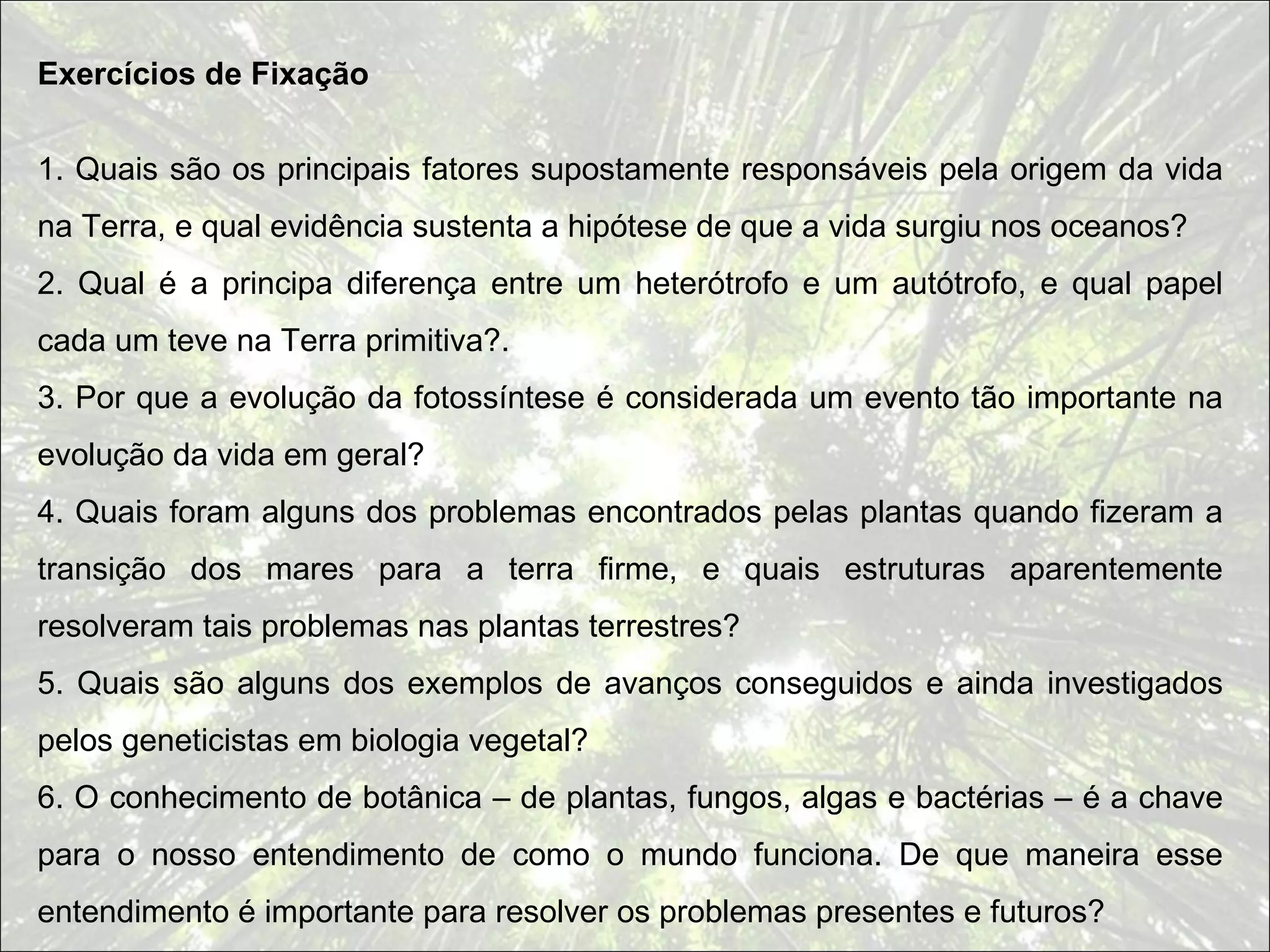 Exercícios de Fixação


1. Quais são os principais fatores supostamente responsáveis pela origem da vida
na Terra, e qual evidência sustenta a hipótese de que a vida surgiu nos oceanos?
2. Qual é a principa diferença entre um heterótrofo e um autótrofo, e qual papel
cada um teve na Terra primitiva?.
3. Por que a evolução da fotossíntese é considerada um evento tão importante na
evolução da vida em geral?
4. Quais foram alguns dos problemas encontrados pelas plantas quando fizeram a
transição dos mares para a terra firme, e quais estruturas aparentemente
resolveram tais problemas nas plantas terrestres?
5. Quais são alguns dos exemplos de avanços conseguidos e ainda investigados
pelos geneticistas em biologia vegetal?
6. O conhecimento de botânica – de plantas, fungos, algas e bactérias – é a chave
para o nosso entendimento de como o mundo funciona. De que maneira esse
entendimento é importante para resolver os problemas presentes e futuros?
 