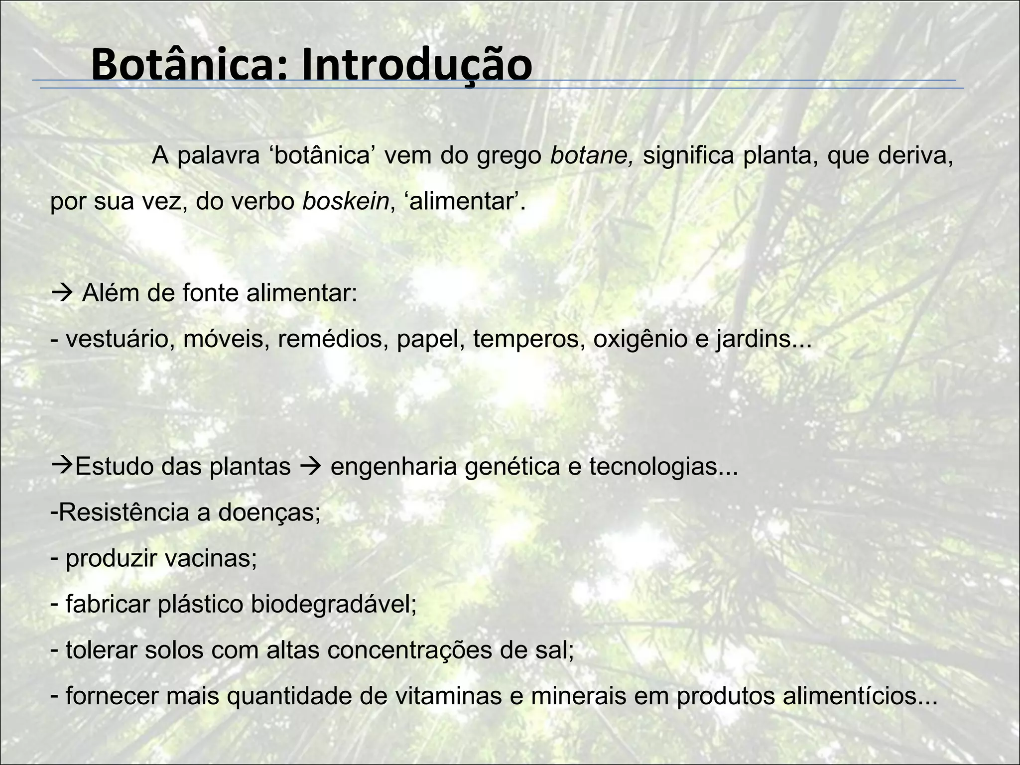 Botânica: Introdução
         A palavra ‘botânica’ vem do grego botane, significa planta, que deriva,
por sua vez, do verbo boskein, ‘alimentar’.


 Além de fonte alimentar:
- vestuário, móveis, remédios, papel, temperos, oxigênio e jardins...



Estudo das plantas  engenharia genética e tecnologias...
-Resistência a doenças;
- produzir vacinas;
- fabricar plástico biodegradável;
- tolerar solos com altas concentrações de sal;
- fornecer mais quantidade de vitaminas e minerais em produtos alimentícios...
 