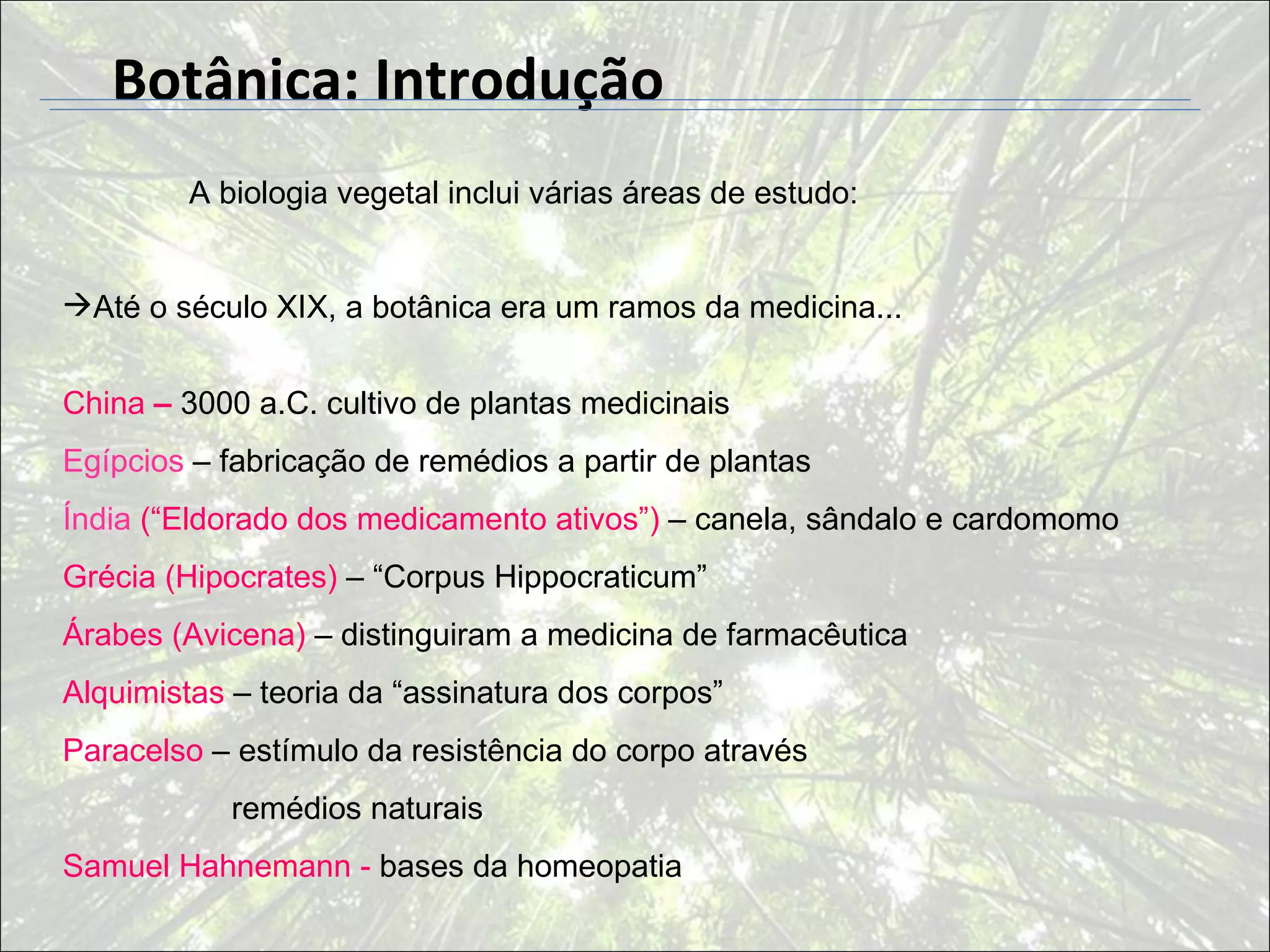 Botânica: Introdução
        A biologia vegetal inclui várias áreas de estudo:


Até o século XIX, a botânica era um ramos da medicina...


China – 3000 a.C. cultivo de plantas medicinais
Egípcios – fabricação de remédios a partir de plantas
Índia (“Eldorado dos medicamento ativos”) – canela, sândalo e cardomomo
Grécia (Hipocrates) – “Corpus Hippocraticum”
Árabes (Avicena) – distinguiram a medicina de farmacêutica
Alquimistas – teoria da “assinatura dos corpos”
Paracelso – estímulo da resistência do corpo através
            remédios naturais
Samuel Hahnemann - bases da homeopatia
 