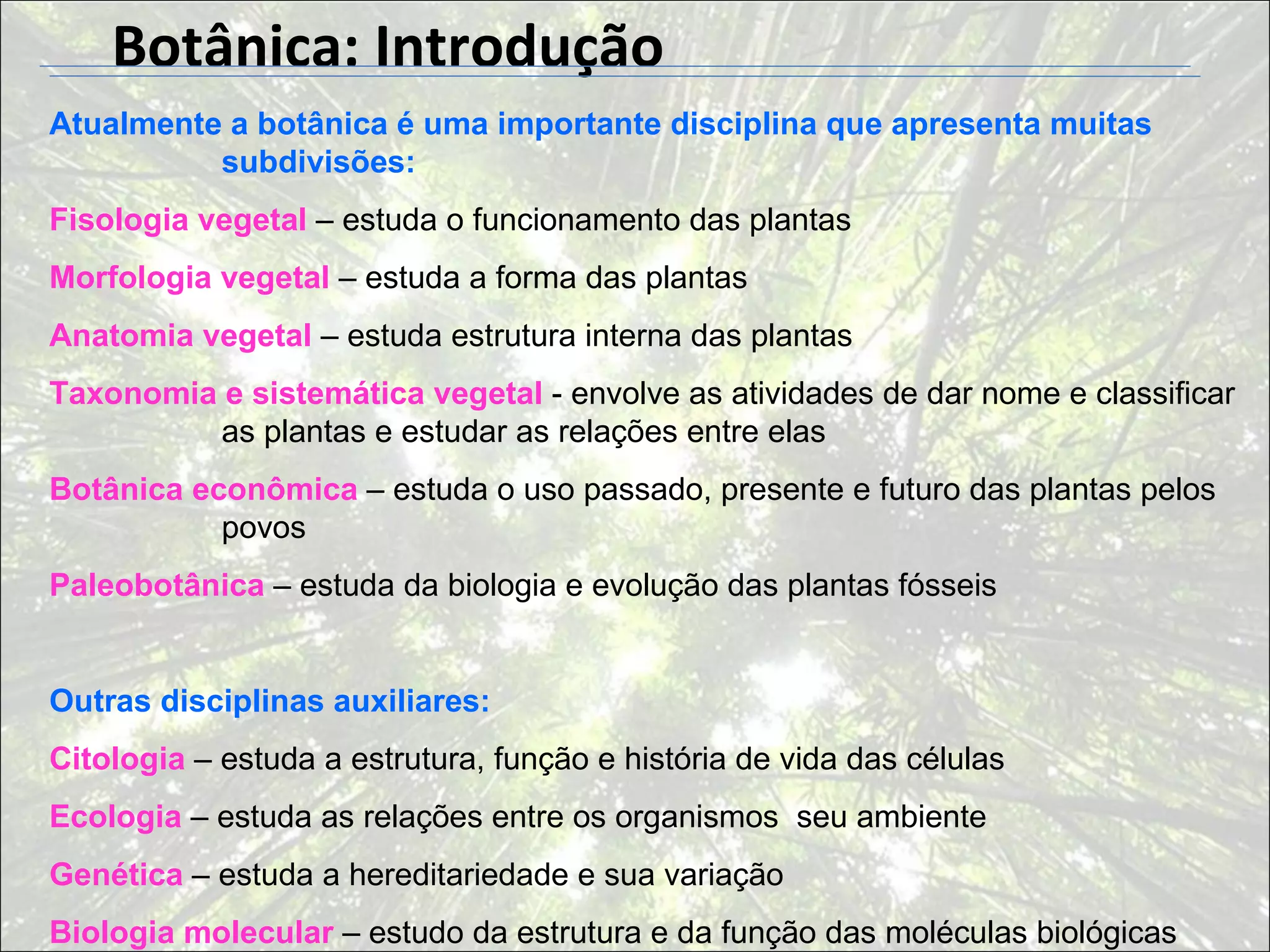Botânica: Introdução
Atualmente a botânica é uma importante disciplina que apresenta muitas
          subdivisões:
Fisologia vegetal – estuda o funcionamento das plantas
Morfologia vegetal – estuda a forma das plantas
Anatomia vegetal – estuda estrutura interna das plantas
Taxonomia e sistemática vegetal - envolve as atividades de dar nome e classificar
          as plantas e estudar as relações entre elas
Botânica econômica – estuda o uso passado, presente e futuro das plantas pelos
           povos
Paleobotânica – estuda da biologia e evolução das plantas fósseis


Outras disciplinas auxiliares:
Citologia – estuda a estrutura, função e história de vida das células
Ecologia – estuda as relações entre os organismos seu ambiente
Genética – estuda a hereditariedade e sua variação
Biologia molecular – estudo da estrutura e da função das moléculas biológicas
 