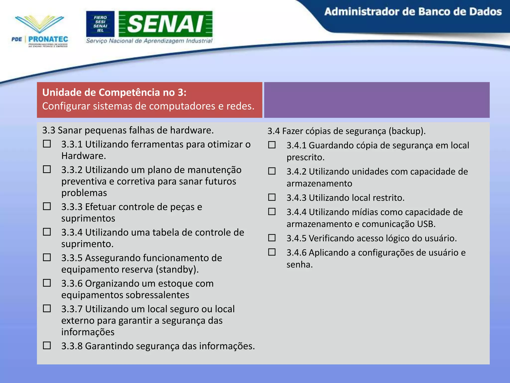 Unidade de Competência no 3:
Configurar sistemas de computadores e redes.
3.3 Sanar pequenas falhas de hardware.
 3.3.1 Utilizando ferramentas para otimizar o
Hardware.
 3.3.2 Utilizando um plano de manutenção
preventiva e corretiva para sanar futuros
problemas
 3.3.3 Efetuar controle de peças e
suprimentos
 3.3.4 Utilizando uma tabela de controle de
suprimento.
 3.3.5 Assegurando funcionamento de
equipamento reserva (standby).
 3.3.6 Organizando um estoque com
equipamentos sobressalentes
 3.3.7 Utilizando um local seguro ou local
externo para garantir a segurança das
informações
 3.3.8 Garantindo segurança das informações.

3.4 Fazer cópias de segurança (backup).
 3.4.1 Guardando cópia de segurança em local
prescrito.
 3.4.2 Utilizando unidades com capacidade de
armazenamento
 3.4.3 Utilizando local restrito.
 3.4.4 Utilizando mídias como capacidade de
armazenamento e comunicação USB.
 3.4.5 Verificando acesso lógico do usuário.
 3.4.6 Aplicando a configurações de usuário e
senha.

11

 
