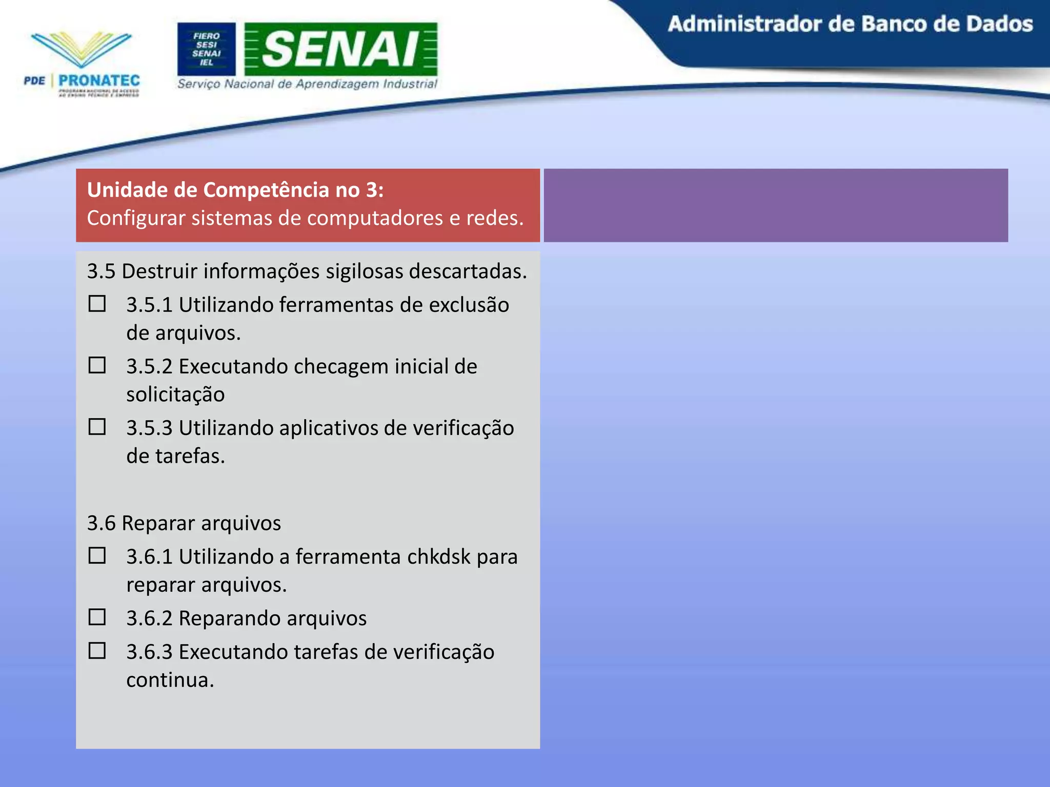 Unidade de Competência no 3:
Configurar sistemas de computadores e redes.
3.5 Destruir informações sigilosas descartadas.
 3.5.1 Utilizando ferramentas de exclusão
de arquivos.
 3.5.2 Executando checagem inicial de
solicitação
 3.5.3 Utilizando aplicativos de verificação
de tarefas.
3.6 Reparar arquivos
 3.6.1 Utilizando a ferramenta chkdsk para
reparar arquivos.
 3.6.2 Reparando arquivos
 3.6.3 Executando tarefas de verificação
continua.

 