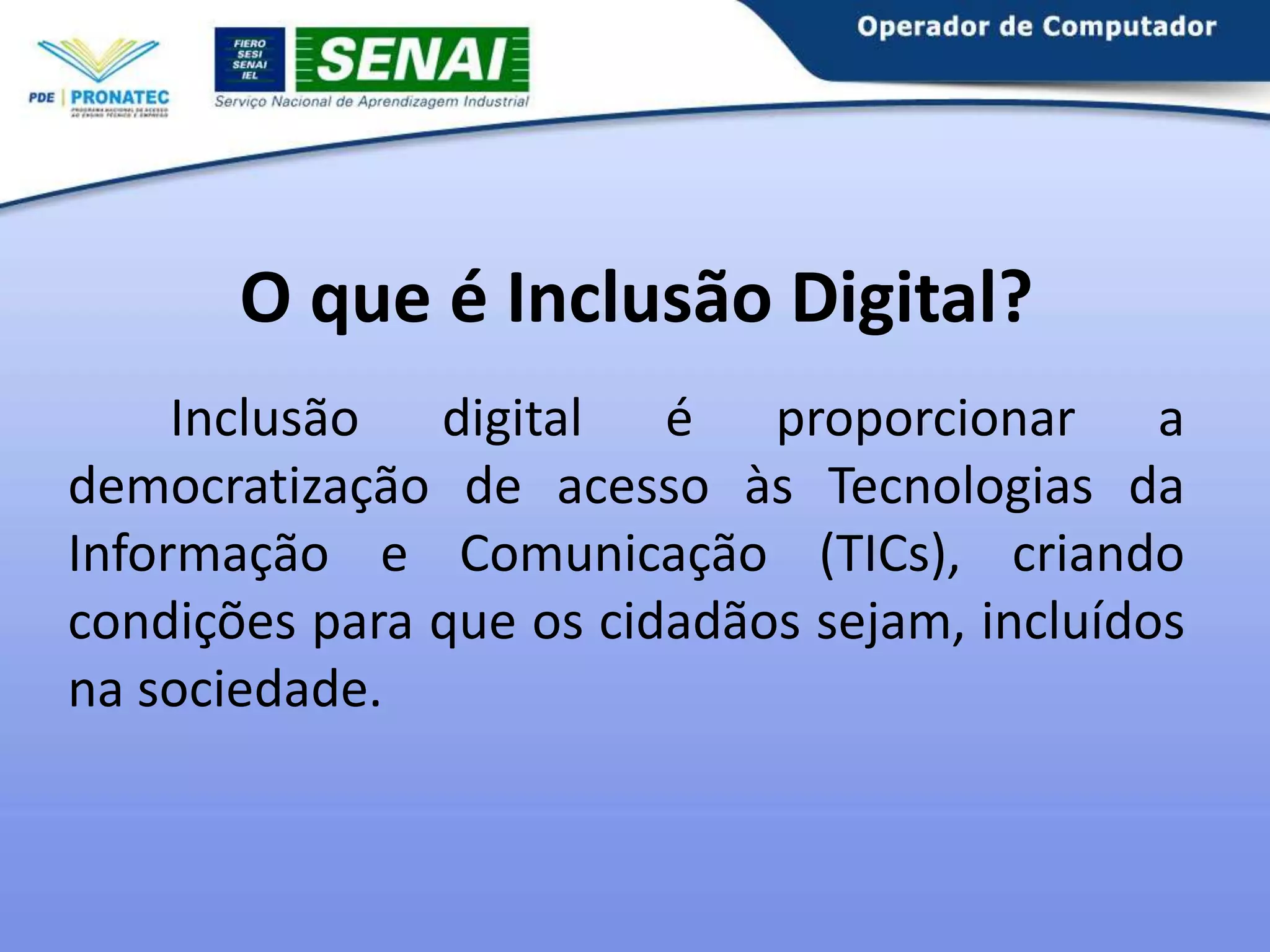 O que é Inclusão Digital?
Inclusão digital é proporcionar a
democratização de acesso às Tecnologias da
Informação e Comunicação (TICs), criando
condições para que os cidadãos sejam, incluídos
na sociedade.

 