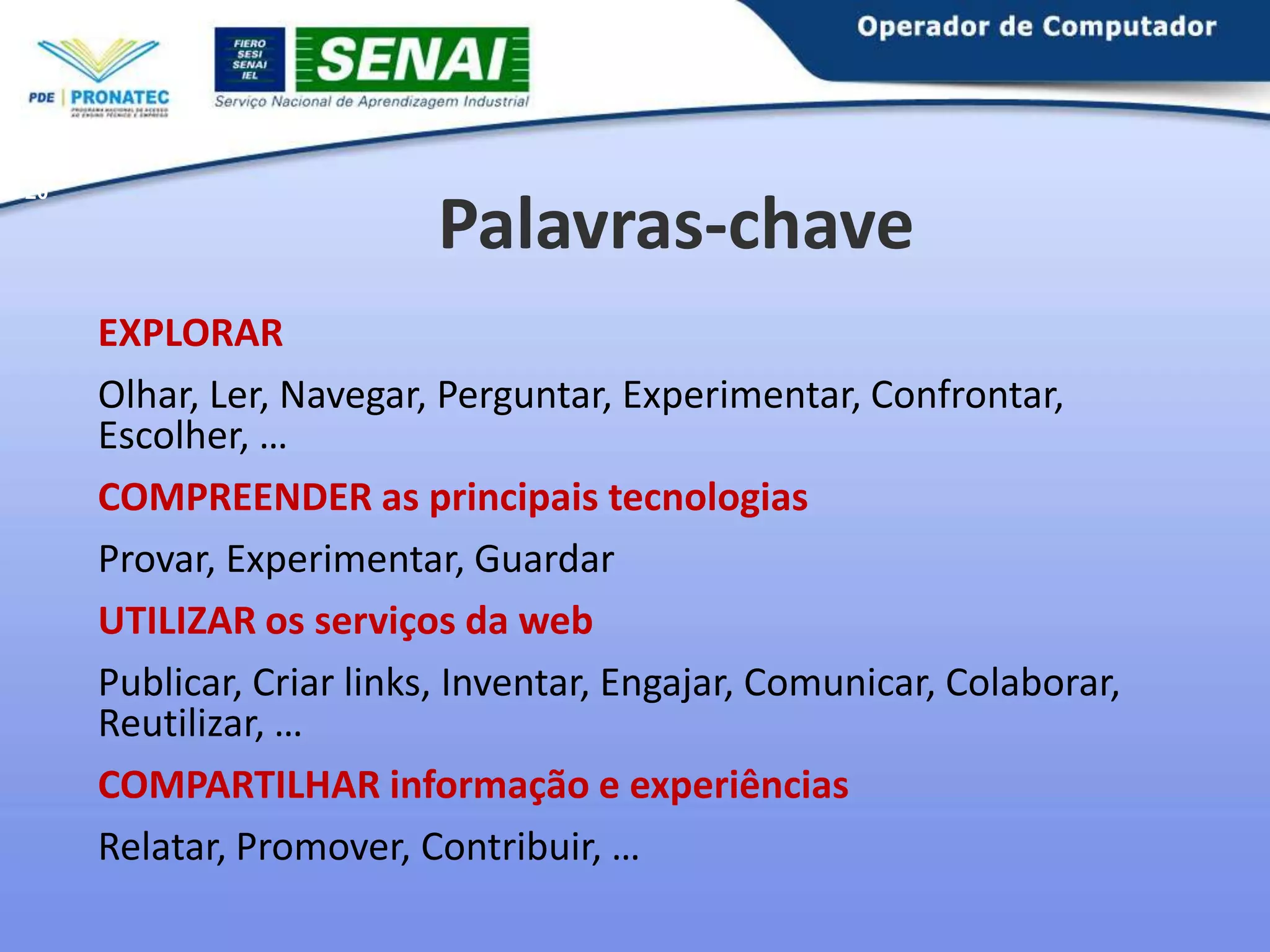 20

Palavras-chave
EXPLORAR
Olhar, Ler, Navegar, Perguntar, Experimentar, Confrontar,
Escolher, …
COMPREENDER as principais tecnologias
Provar, Experimentar, Guardar
UTILIZAR os serviços da web
Publicar, Criar links, Inventar, Engajar, Comunicar, Colaborar,
Reutilizar, …
COMPARTILHAR informação e experiências
Relatar, Promover, Contribuir, …

 
