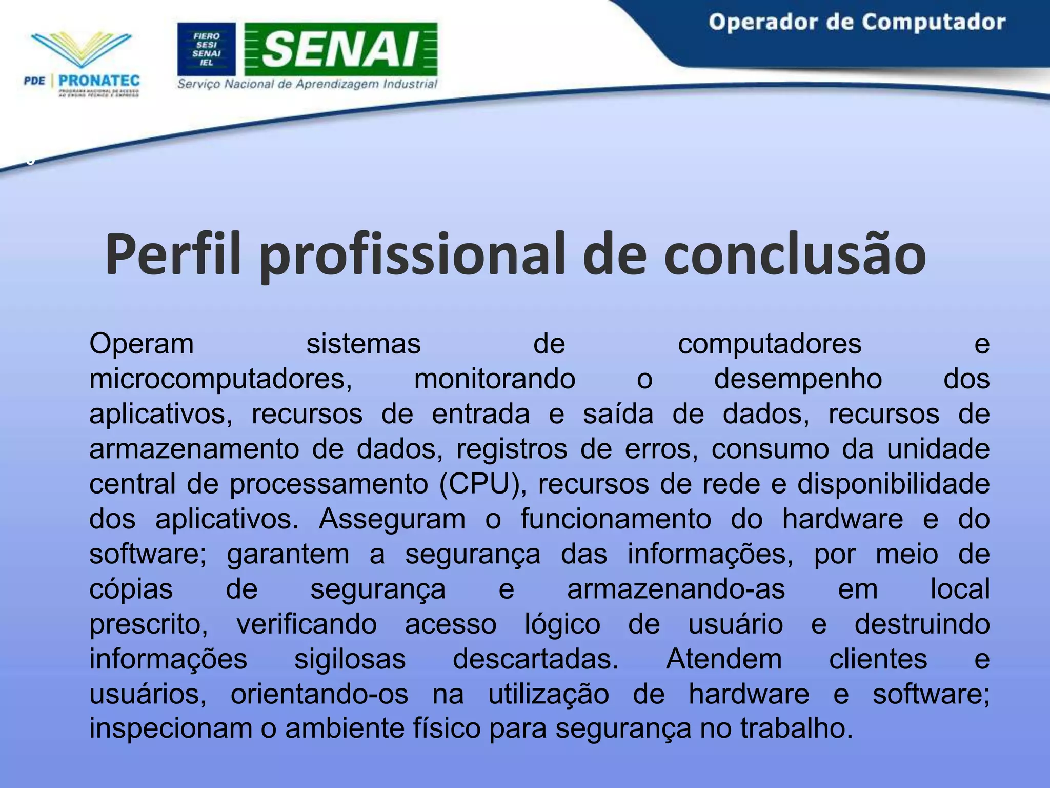 5

Perfil profissional de conclusão
Operam
sistemas
de
computadores
e
microcomputadores,
monitorando
o
desempenho
dos
aplicativos, recursos de entrada e saída de dados, recursos de
armazenamento de dados, registros de erros, consumo da unidade
central de processamento (CPU), recursos de rede e disponibilidade
dos aplicativos. Asseguram o funcionamento do hardware e do
software; garantem a segurança das informações, por meio de
cópias
de
segurança
e
armazenando-as
em
local
prescrito, verificando acesso lógico de usuário e destruindo
informações
sigilosas
descartadas.
Atendem
clientes
e
usuários, orientando-os na utilização de hardware e software;
inspecionam o ambiente físico para segurança no trabalho.

 