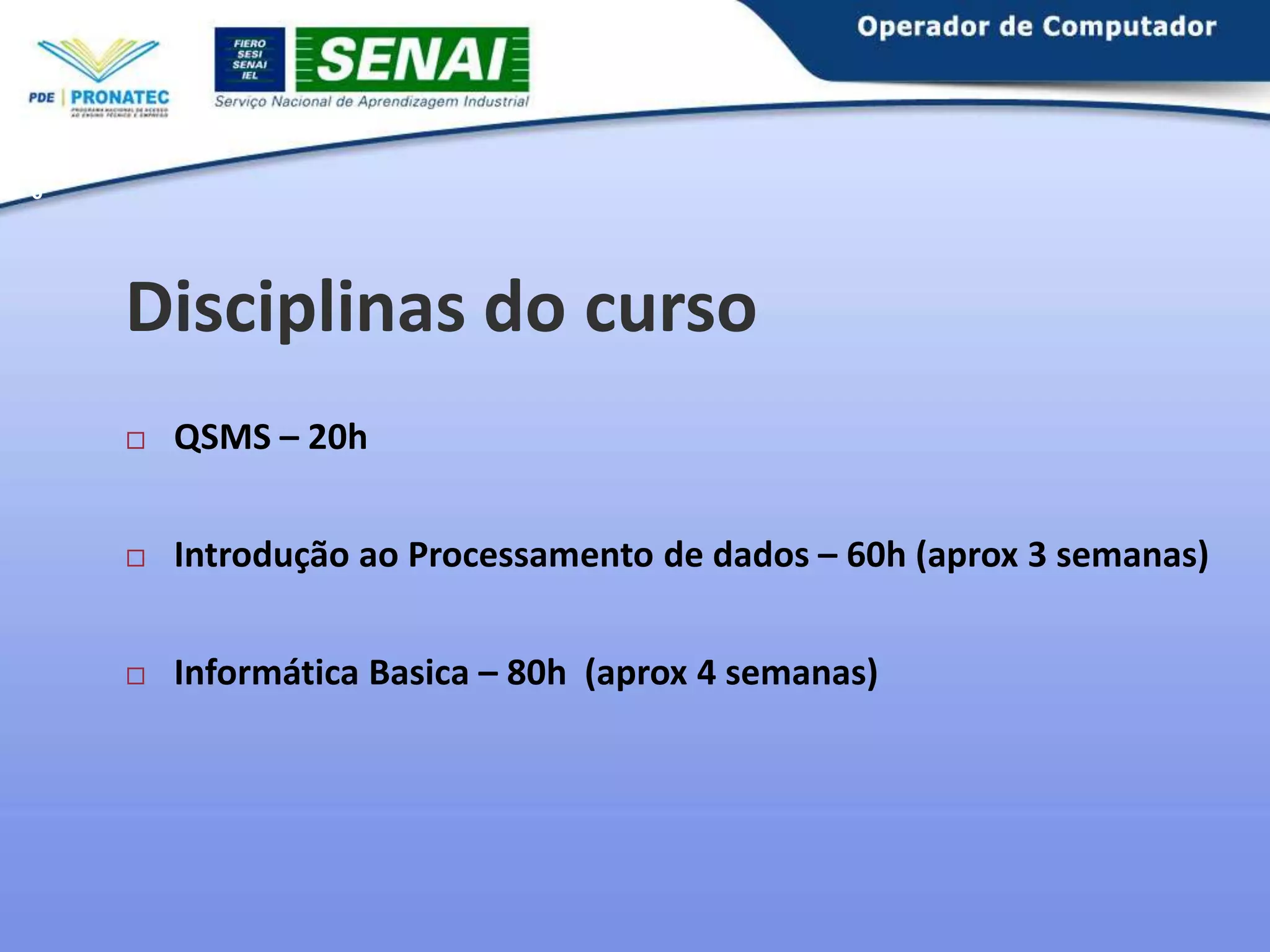 6

Disciplinas do curso


QSMS – 20h



Introdução ao Processamento de dados – 60h (aprox 3 semanas)



Informática Basica – 80h (aprox 4 semanas)

 