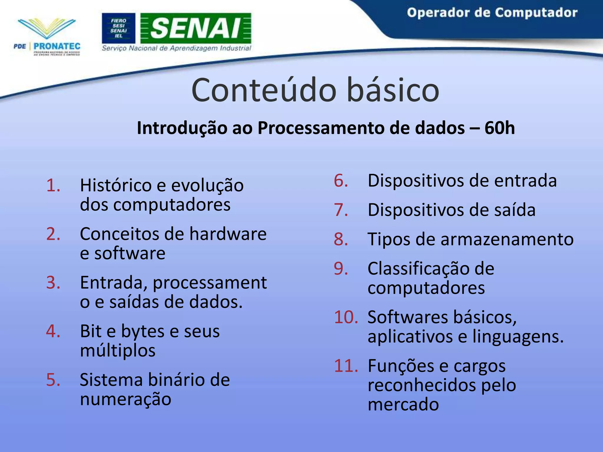 Conteúdo básico
Introdução ao Processamento de dados – 60h
1. Histórico e evolução
dos computadores
2. Conceitos de hardware
e software
3. Entrada, processament
o e saídas de dados.
4. Bit e bytes e seus
múltiplos
5. Sistema binário de
numeração

6.
7.
8.
9.

Dispositivos de entrada
Dispositivos de saída
Tipos de armazenamento
Classificação de
computadores
10. Softwares básicos,
aplicativos e linguagens.
11. Funções e cargos
reconhecidos pelo
mercado

 