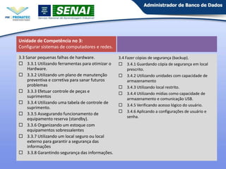 Unidade de Competência no 3:
Configurar sistemas de computadores e redes.
3.3 Sanar pequenas falhas de hardware.
 3.3.1 Utilizando ferramentas para otimizar o
Hardware.
 3.3.2 Utilizando um plano de manutenção
preventiva e corretiva para sanar futuros
problemas
 3.3.3 Efetuar controle de peças e
suprimentos
 3.3.4 Utilizando uma tabela de controle de
suprimento.
 3.3.5 Assegurando funcionamento de
equipamento reserva (standby).
 3.3.6 Organizando um estoque com
equipamentos sobressalentes
 3.3.7 Utilizando um local seguro ou local
externo para garantir a segurança das
informações
 3.3.8 Garantindo segurança das informações.

3.4 Fazer cópias de segurança (backup).
 3.4.1 Guardando cópia de segurança em local
prescrito.
 3.4.2 Utilizando unidades com capacidade de
armazenamento
 3.4.3 Utilizando local restrito.
 3.4.4 Utilizando mídias como capacidade de
armazenamento e comunicação USB.
 3.4.5 Verificando acesso lógico do usuário.
 3.4.6 Aplicando a configurações de usuário e
senha.

11

 