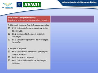 Unidade de Competência no 3:
Configurar sistemas de computadores e redes.
3.5 Destruir informações sigilosas descartadas.
 3.5.1 Utilizando ferramentas de exclusão
de arquivos.
 3.5.2 Executando checagem inicial de
solicitação
 3.5.3 Utilizando aplicativos de verificação
de tarefas.
3.6 Reparar arquivos
 3.6.1 Utilizando a ferramenta chkdsk para
reparar arquivos.
 3.6.2 Reparando arquivos
 3.6.3 Executando tarefas de verificação
continua.

 