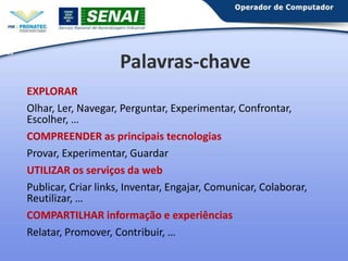 20

Palavras-chave
EXPLORAR
Olhar, Ler, Navegar, Perguntar, Experimentar, Confrontar,
Escolher, …
COMPREENDER as principais tecnologias
Provar, Experimentar, Guardar
UTILIZAR os serviços da web
Publicar, Criar links, Inventar, Engajar, Comunicar, Colaborar,
Reutilizar, …
COMPARTILHAR informação e experiências
Relatar, Promover, Contribuir, …

 